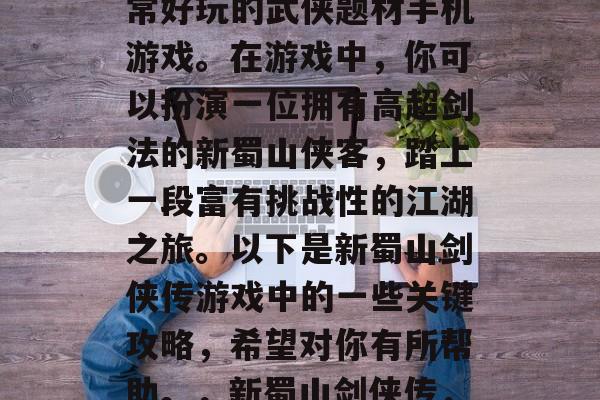 新蜀山剑侠传是一款非常好玩的武侠题材手机游戏。在游戏中，你可以扮演一位拥有高超剑法的新蜀山侠客，踏上一段富有挑战性的江湖之旅。以下是新蜀山剑侠传游戏中的一些关键攻略，希望对你有所帮助。，新蜀山剑侠传，江湖冒险指南