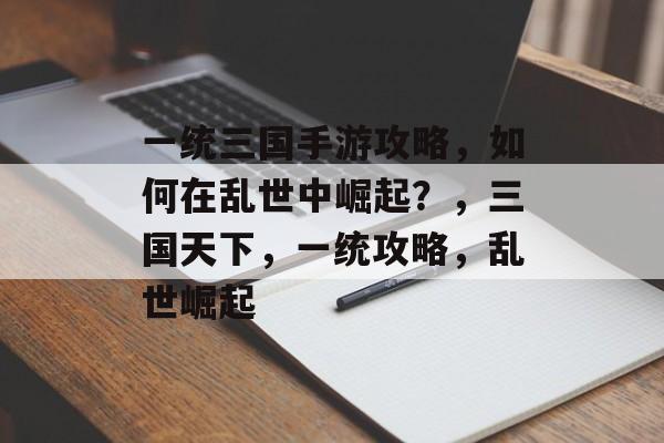 一统三国手游攻略，如何在乱世中崛起？，三国天下，一统攻略，乱世崛起