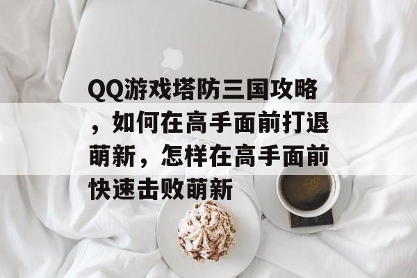 QQ游戏塔防三国攻略,如何在高手面前打退萌新,怎样在高手面前快速击败萌新 QQ游戏塔防三国攻略,如何在高手面前打退萌新,怎样在高手面前快速击败萌新