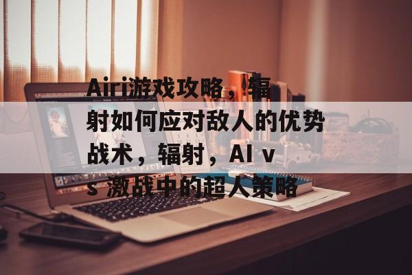 Airi游戏攻略,辐射如何应对敌人的优势战术,辐射,AI vs 激战中的超人策略 Airi游戏攻略,辐射如何应对敌人的优势战术,辐射,AI vs 激战中的超人策略