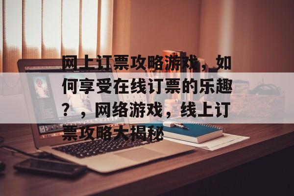 网上订票攻略游戏,如何享受在线订票的乐趣?,网络游戏,线上订票攻略大揭秘 网上订票攻略游戏,如何享受在线订票的乐趣?,网络游戏,线上订票攻略大揭秘