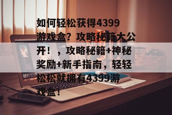 如何轻松获得4399游戏盒?攻略秘籍大公开!,攻略秘籍+神秘奖励+新手指南,轻轻松松就拥有4399游戏盒! 如何轻松获得4399游戏盒?攻略秘籍大公开!,攻略秘籍+神秘奖励+新手指南,轻轻松松就拥有4399游戏盒!