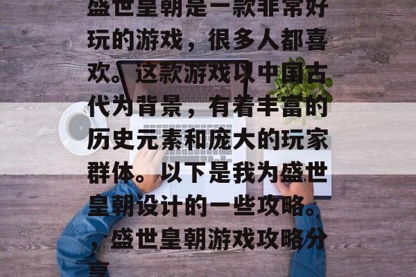 盛世皇朝是一款非常好玩的游戏,很多人都喜欢。这款游戏以中国古代为背景,有着丰富的历史元素和庞大的玩家群体。以下是我为盛世皇朝设计的一些攻略。,盛世皇朝游戏攻略分享 盛世皇朝是一款非常好玩的游戏,很多人都喜欢。这款游戏以中国古代为背景,有着丰富的历史元素和庞大的玩家群体。以下是我为盛世皇朝设计的一些攻略。,盛世皇朝游戏攻略分享