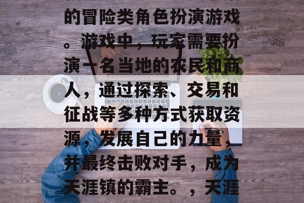 天涯镇攻略游戏是指一款以天涯镇为主要背景的冒险类角色扮演游戏。游戏中,玩家需要扮演一名当地的农民和商人,通过探索、交易和征战等多种方式获取资源,发展自己的力量,并最终击败对手,成为天涯镇的霸主。,天涯镇,农业与商人争霸江湖! 天涯镇攻略游戏是指一款以天涯镇为主要背景的冒险类角色扮演游戏。游戏中,玩家需要扮演一名当地的农民和商人,通过探索、交易和征战等多种方式获取资源,发展自己的力量,并最终击败对手,成为天涯镇的霸主。,天涯镇,农业与商人争霸江湖!
