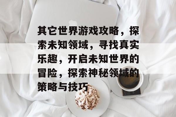 其它世界游戏攻略，探索未知领域，寻找真实乐趣，开启未知世界的冒险，探索神秘领域的策略与技巧