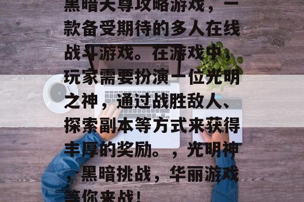 黑暗天尊攻略游戏,一款备受期待的多人在线战斗游戏。在游戏中,玩家需要扮演一位光明之神,通过战胜敌人、探索副本等方式来获得丰厚的奖励。,光明神,黑暗挑战,华丽游戏等你来战! 黑暗天尊攻略游戏,一款备受期待的多人在线战斗游戏。在游戏中,玩家需要扮演一位光明之神,通过战胜敌人、探索副本等方式来获得丰厚的奖励。,光明神,黑暗挑战,华丽游戏等你来战!