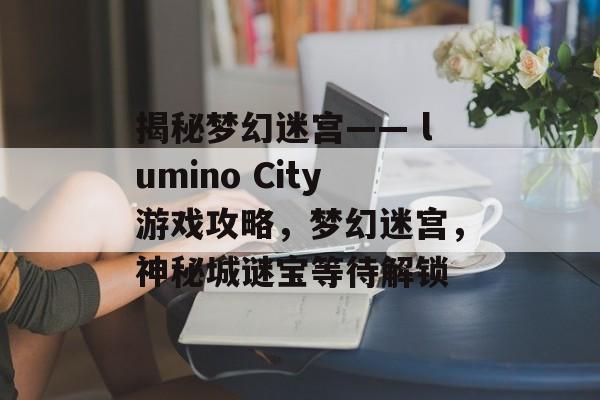 揭秘梦幻迷宫—— lumino City游戏攻略,梦幻迷宫,神秘城谜宝等待解锁 揭秘梦幻迷宫—— lumino City游戏攻略,梦幻迷宫,神秘城谜宝等待解锁