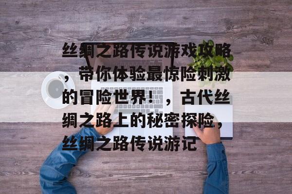 丝绸之路传说游戏攻略,带你体验最惊险刺激的冒险世界!,古代丝绸之路上的秘密探险,丝绸之路传说游记 丝绸之路传说游戏攻略,带你体验最惊险刺激的冒险世界!,古代丝绸之路上的秘密探险,丝绸之路传说游记