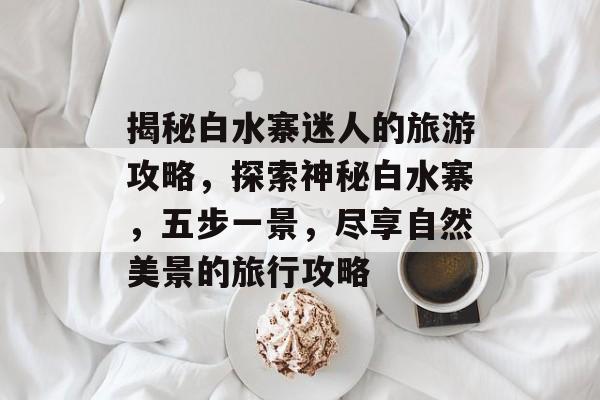 揭秘白水寨迷人的旅游攻略,探索神秘白水寨,五步一景,尽享自然美景的旅行攻略 揭秘白水寨迷人的旅游攻略,探索神秘白水寨,五步一景,尽享自然美景的旅行攻略