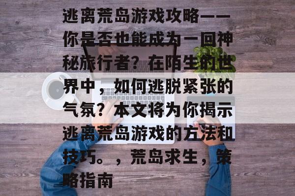 逃离荒岛游戏攻略——你是否也能成为一回神秘旅行者?在陌生的世界中,如何逃脱紧张的气氛?本文将为你揭示逃离荒岛游戏的方法和技巧。,荒岛求生,策略指南 逃离荒岛游戏攻略——你是否也能成为一回神秘旅行者?在陌生的世界中,如何逃脱紧张的气氛?本文将为你揭示逃离荒岛游戏的方法和技巧。,荒岛求生,策略指南