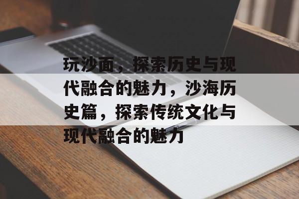 玩沙面,探索历史与现代融合的魅力,沙海历史篇,探索传统文化与现代融合的魅力 玩沙面,探索历史与现代融合的魅力,沙海历史篇,探索传统文化与现代融合的魅力