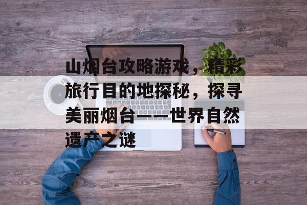 山烟台攻略游戏,精彩旅行目的地探秘,探寻美丽烟台——世界自然遗产之谜 山烟台攻略游戏,精彩旅行目的地探秘,探寻美丽烟台——世界自然遗产之谜