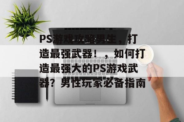 PS游戏攻略男生，打造最强武器！，如何打造最强大的PS游戏武器？男性玩家必备指南