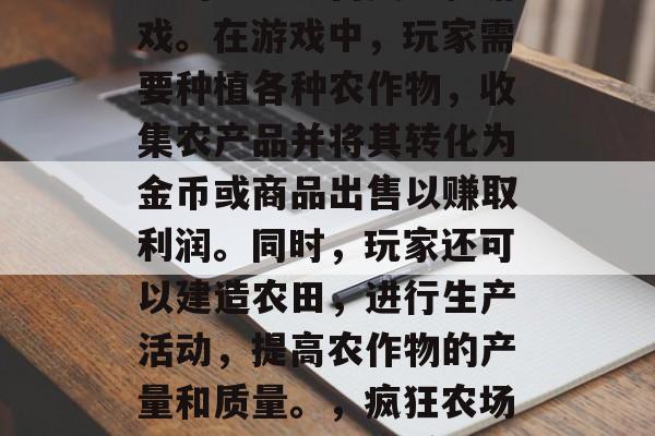 疯狂农场是一款非常好玩的农业经营类手机游戏。在游戏中，玩家需要种植各种农作物，收集农产品并将其转化为金币或商品出售以赚取利润。同时，玩家还可以建造农田，进行生产活动，提高农作物的产量和质量。，疯狂农场，从种植到销售赚钱游戏