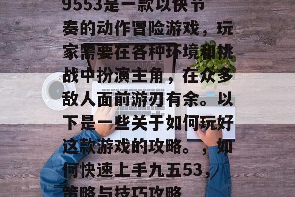 9553是一款以快节奏的动作冒险游戏,玩家需要在各种环境和挑战中扮演主角,在众多敌人面前游刃有余。以下是一些关于如何玩好这款游戏的攻略。,如何快速上手九五53,策略与技巧攻略 9553是一款以快节奏的动作冒险游戏,玩家需要在各种环境和挑战中扮演主角,在众多敌人面前游刃有余。以下是一些关于如何玩好这款游戏的攻略。,如何快速上手九五53,策略与技巧攻略