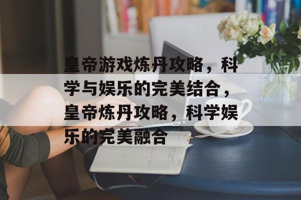 皇帝游戏炼丹攻略,科学与娱乐的完美结合,皇帝炼丹攻略,科学娱乐的完美融合 皇帝游戏炼丹攻略,科学与娱乐的完美结合,皇帝炼丹攻略,科学娱乐的完美融合