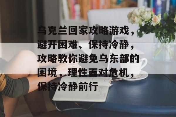乌克兰回家攻略游戏,避开困难、保持冷静,攻略教你避免乌东部的困境,理性面对危机,保持冷静前行 乌克兰回家攻略游戏,避开困难、保持冷静,攻略教你避免乌东部的困境,理性面对危机,保持冷静前行