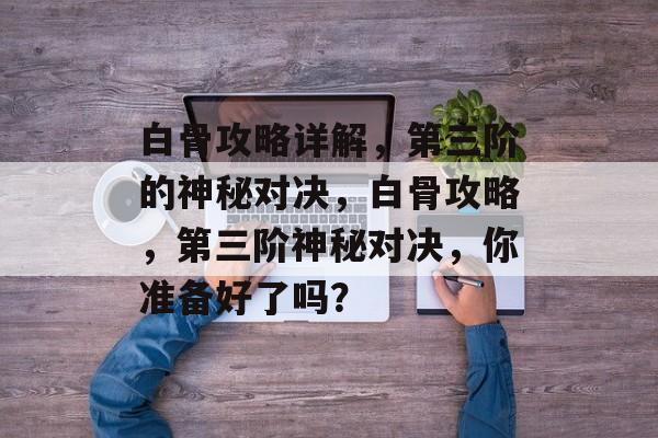 白骨攻略详解,第三阶的神秘对决,白骨攻略,第三阶神秘对决,你准备好了吗? 白骨攻略详解,第三阶的神秘对决,白骨攻略,第三阶神秘对决,你准备好了吗?