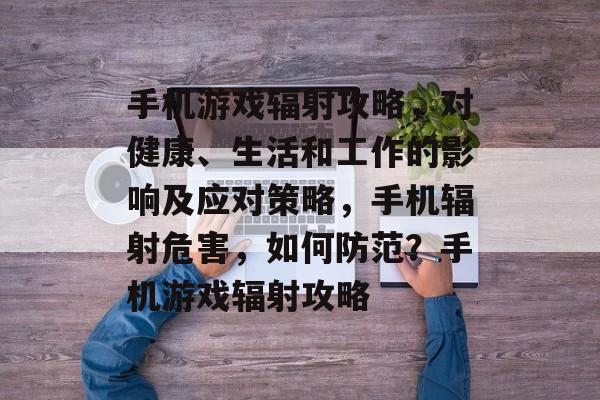 手机游戏辐射攻略,对健康、生活和工作的影响及应对策略,手机辐射危害,如何防范?手机游戏辐射攻略 手机游戏辐射攻略,对健康、生活和工作的影响及应对策略,手机辐射危害,如何防范?手机游戏辐射攻略