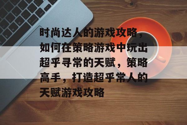 时尚达人的游戏攻略,如何在策略游戏中玩出超乎寻常的天赋,策略高手,打造超乎常人的天赋游戏攻略 时尚达人的游戏攻略,如何在策略游戏中玩出超乎寻常的天赋,策略高手,打造超乎常人的天赋游戏攻略