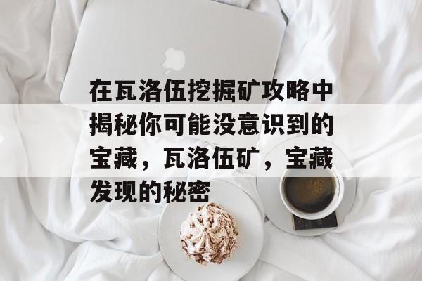 在瓦洛伍挖掘矿攻略中揭秘你可能没意识到的宝藏,瓦洛伍矿,宝藏发现的秘密 在瓦洛伍挖掘矿攻略中揭秘你可能没意识到的宝藏,瓦洛伍矿,宝藏发现的秘密