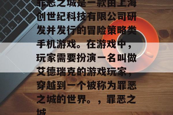 罪恶之城是一款由上海创世纪科技有限公司研发并发行的冒险策略类手机游戏。在游戏中,玩家需要扮演一名叫做艾德瑞克的游戏玩家,穿越到一个被称为罪恶之城的世界。,罪恶之城 罪恶之城是一款由上海创世纪科技有限公司研发并发行的冒险策略类手机游戏。在游戏中,玩家需要扮演一名叫做艾德瑞克的游戏玩家,穿越到一个被称为罪恶之城的世界。,罪恶之城