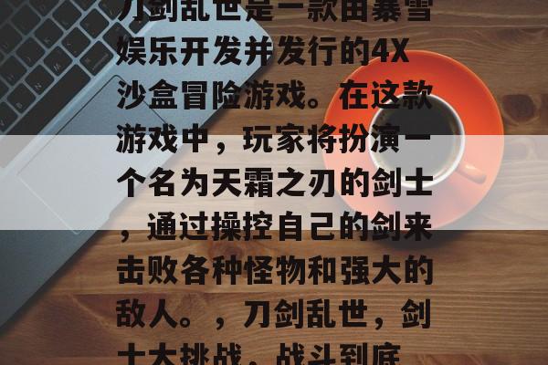 刀剑乱世是一款由暴雪娱乐开发并发行的4X沙盒冒险游戏。在这款游戏中,玩家将扮演一个名为天霜之刃的剑士,通过操控自己的剑来击败各种怪物和强大的敌人。,刀剑乱世,剑士大挑战,战斗到底 刀剑乱世是一款由暴雪娱乐开发并发行的4X沙盒冒险游戏。在这款游戏中,玩家将扮演一个名为天霜之刃的剑士,通过操控自己的剑来击败各种怪物和强大的敌人。,刀剑乱世,剑士大挑战,战斗到底