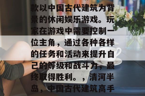 清河半岛攻略游戏是一款以中国古代建筑为背景的休闲娱乐游戏。玩家在游戏中需要控制一位主角,通过各种各样的任务和活动来提升自己的等级和战斗力,最终取得胜利。,清河半岛,中国古代建筑高手的游戏之旅 清河半岛攻略游戏是一款以中国古代建筑为背景的休闲娱乐游戏。玩家在游戏中需要控制一位主角,通过各种各样的任务和活动来提升自己的等级和战斗力,最终取得胜利。,清河半岛,中国古代建筑高手的游戏之旅