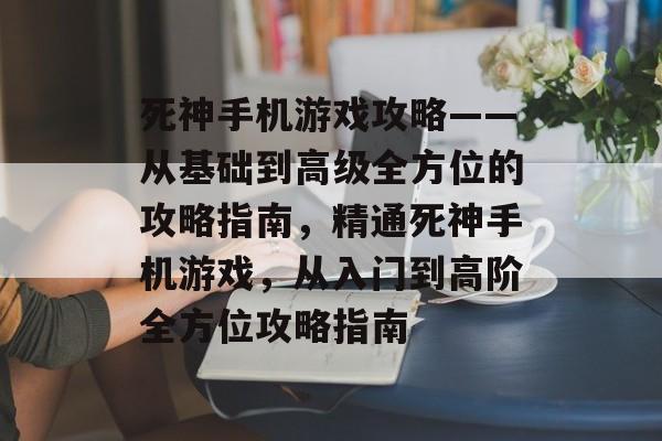 死神手机游戏攻略——从基础到高级全方位的攻略指南,精通死神手机游戏,从入门到高阶全方位攻略指南 死神手机游戏攻略——从基础到高级全方位的攻略指南,精通死神手机游戏,从入门到高阶全方位攻略指南
