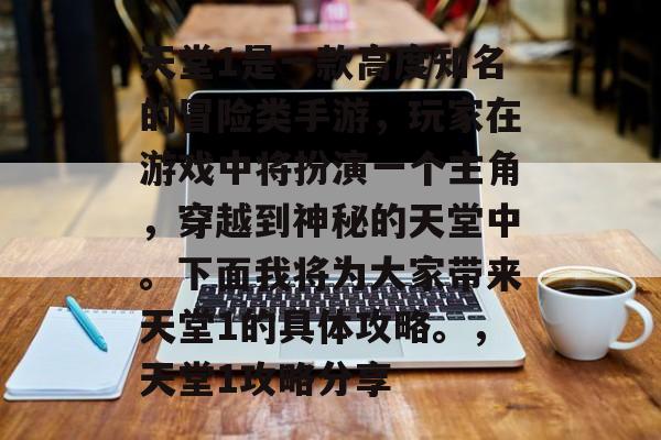 天堂1是一款高度知名的冒险类手游,玩家在游戏中将扮演一个主角,穿越到神秘的天堂中。下面我将为大家带来天堂1的具体攻略。,天堂1攻略分享 天堂1是一款高度知名的冒险类手游,玩家在游戏中将扮演一个主角,穿越到神秘的天堂中。下面我将为大家带来天堂1的具体攻略。,天堂1攻略分享