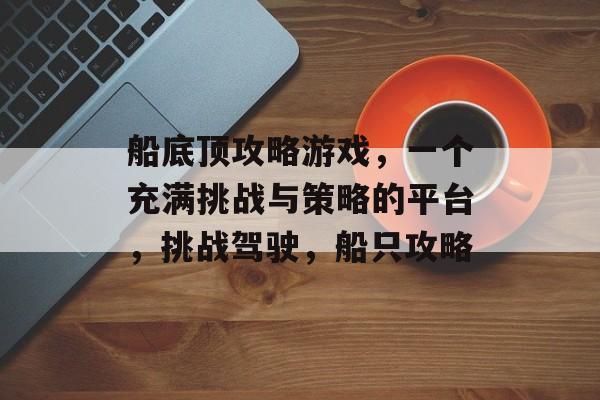 船底顶攻略游戏,一个充满挑战与策略的平台,挑战驾驶,船只攻略 船底顶攻略游戏,一个充满挑战与策略的平台,挑战驾驶,船只攻略
