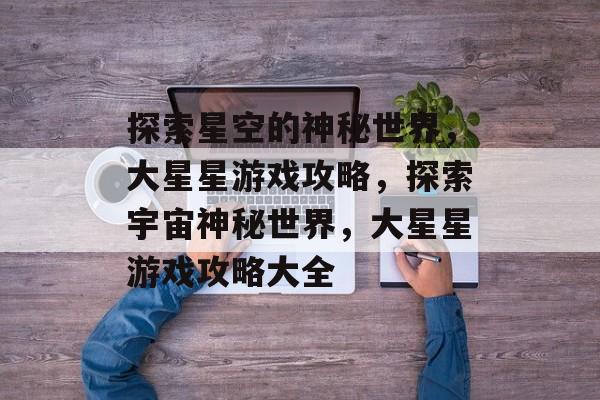 探索星空的神秘世界，大星星游戏攻略，探索宇宙神秘世界，大星星游戏攻略大全