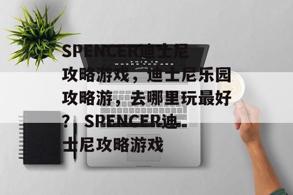 SPENCER迪士尼攻略游戏，迪士尼乐园攻略游，去哪里玩最好？ SPENCER迪士尼攻略游戏