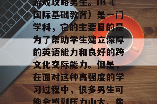 在我们的日常生活中,有很多关于各种技能和策略的探索。而其中,一项令人兴奋且富有挑战性的技能就是 IB游戏攻略男生。IB(国际基础教育)是一门学科,它的主要目的是为了帮助学生建立深厚的英语能力和良好的跨文化交际能力。但是,在面对这种高强度的学习过程中,很多男生可能会感到压力山大、焦虑不安。那么,如何才能在IB游戏中取得成功呢?以下是几个实用的方法。,如何在IB游戏中取得成功? 在我们的日常生活中,有很多关于各种技能和策略的探索。而其中,一项令人兴奋且富有挑战性的技能就是 IB游戏攻略男生。IB(国际基础教育)是一门学科,它的主要目的是为了帮助学生建立深厚的英语能力和良好的跨文化交际能力。但是,在面对这种高强度的学习过程中,很多男生可能会感到压力山大、焦虑不安。那么,如何才能在IB游戏中取得成功呢?以下是几个实用的方法。,如何在IB游戏中取得成功?