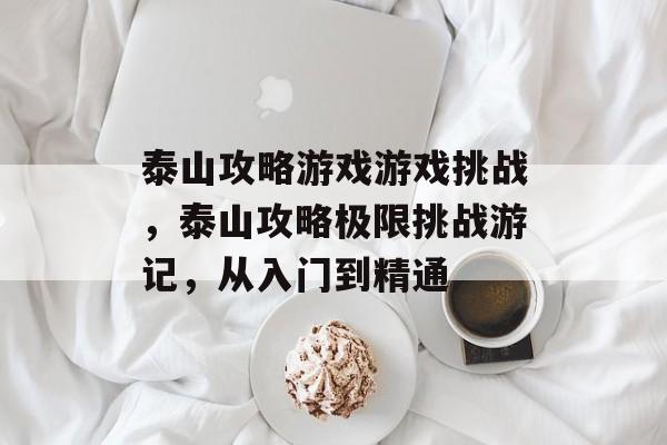 泰山攻略游戏游戏挑战,泰山攻略极限挑战游记,从入门到精通 泰山攻略游戏游戏挑战,泰山攻略极限挑战游记,从入门到精通