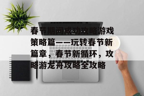 春节期间成功攻略游戏策略篇——玩转春节新篇章,春节新循环,攻略游龙舟攻略全攻略 春节期间成功攻略游戏策略篇——玩转春节新篇章,春节新循环,攻略游龙舟攻略全攻略