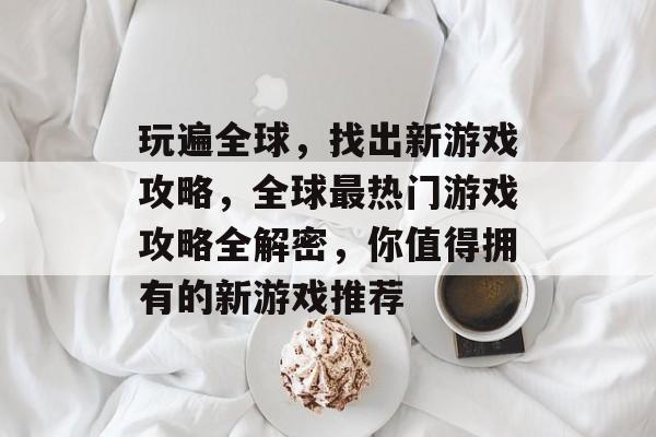 玩遍全球,找出新游戏攻略,全球最热门游戏攻略全解密,你值得拥有的新游戏推荐 玩遍全球,找出新游戏攻略,全球最热门游戏攻略全解密,你值得拥有的新游戏推荐