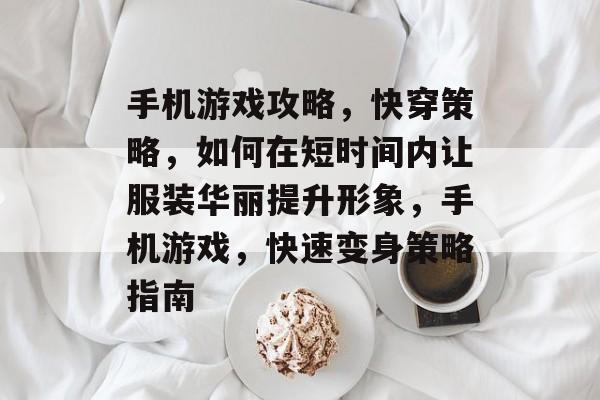 手机游戏攻略,快穿策略,如何在短时间内让服装华丽提升形象,手机游戏,快速变身策略指南 手机游戏攻略,快穿策略,如何在短时间内让服装华丽提升形象,手机游戏,快速变身策略指南