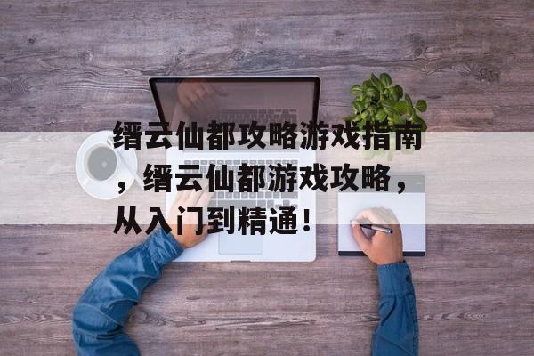 缙云仙都攻略游戏指南，缙云仙都游戏攻略，从入门到精通！