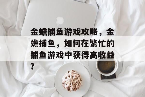 金蟾捕鱼游戏攻略,金蟾捕鱼,如何在繁忙的捕鱼游戏中获得高收益? 金蟾捕鱼游戏攻略,金蟾捕鱼,如何在繁忙的捕鱼游戏中获得高收益?