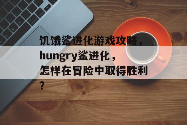 饥饿鲨进化游戏攻略,hungry鲨进化,怎样在冒险中取得胜利? 饥饿鲨进化游戏攻略,hungry鲨进化,怎样在冒险中取得胜利?
