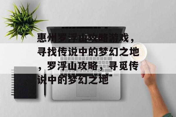 惠州罗浮山攻略游戏，寻找传说中的梦幻之地，罗浮山攻略，寻觅传说中的梦幻之地