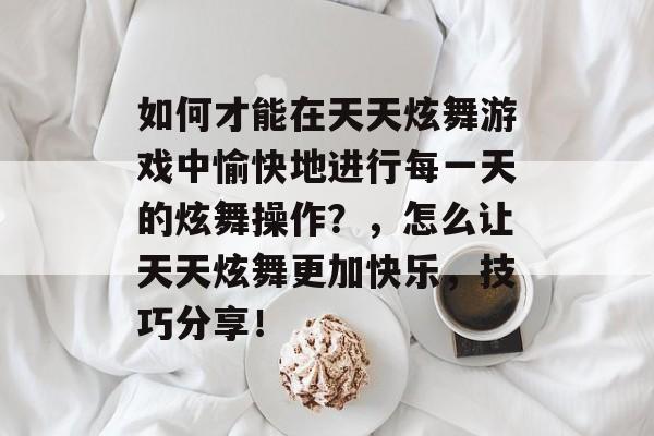 如何才能在天天炫舞游戏中愉快地进行每一天的炫舞操作?,怎么让天天炫舞更加快乐,技巧分享! 如何才能在天天炫舞游戏中愉快地进行每一天的炫舞操作?,怎么让天天炫舞更加快乐,技巧分享!