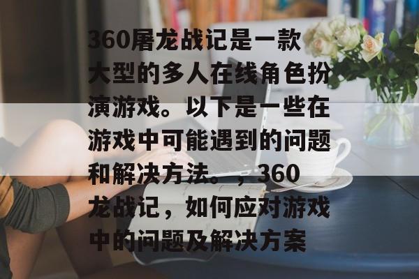 360屠龙战记是一款大型的多人在线角色扮演游戏。以下是一些在游戏中可能遇到的问题和解决方法。,360龙战记,如何应对游戏中的问题及解决方案 360屠龙战记是一款大型的多人在线角色扮演游戏。以下是一些在游戏中可能遇到的问题和解决方法。,360龙战记,如何应对游戏中的问题及解决方案
