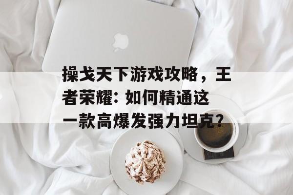操戈天下游戏攻略,王者荣耀: 如何精通这一款高爆发强力坦克? 操戈天下游戏攻略,王者荣耀: 如何精通这一款高爆发强力坦克?