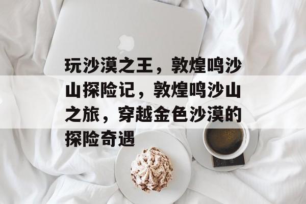 玩沙漠之王,敦煌鸣沙山探险记,敦煌鸣沙山之旅,穿越金色沙漠的探险奇遇 玩沙漠之王,敦煌鸣沙山探险记,敦煌鸣沙山之旅,穿越金色沙漠的探险奇遇