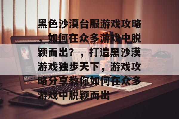 黑色沙漠台服游戏攻略,如何在众多游戏中脱颖而出?,打造黑沙漠游戏独步天下,游戏攻略分享教你如何在众多游戏中脱颖而出 黑色沙漠台服游戏攻略,如何在众多游戏中脱颖而出?,打造黑沙漠游戏独步天下,游戏攻略分享教你如何在众多游戏中脱颖而出