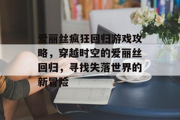 爱丽丝疯狂回归游戏攻略,穿越时空的爱丽丝回归,寻找失落世界的新冒险 爱丽丝疯狂回归游戏攻略,穿越时空的爱丽丝回归,寻找失落世界的新冒险