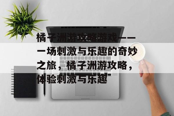 橘子洲游攻略游戏——一场刺激与乐趣的奇妙之旅,橘子洲游攻略,体验刺激与乐趣 橘子洲游攻略游戏——一场刺激与乐趣的奇妙之旅,橘子洲游攻略,体验刺激与乐趣
