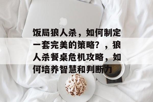 饭局狼人杀,如何制定一套完美的策略?,狼人杀餐桌危机攻略,如何培养智慧和判断力 饭局狼人杀,如何制定一套完美的策略?,狼人杀餐桌危机攻略,如何培养智慧和判断力